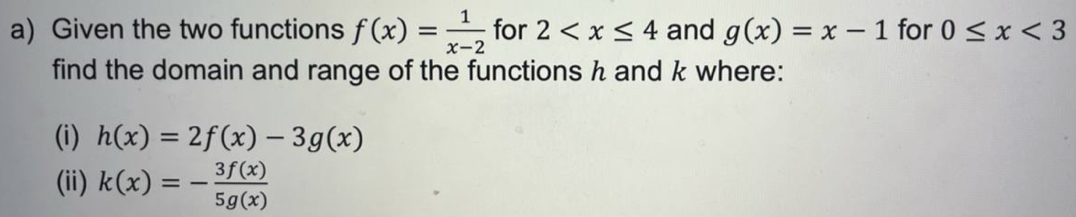 Given the two functions f(x)= 1/x-2  for 2 and g(x)=x-1 for 0≤ x<3</tex> 
find the domain and range of the functions h and k where: 
(i) h(x)=2f(x)-3g(x)
(ii) k(x)=- 3f(x)/5g(x) 