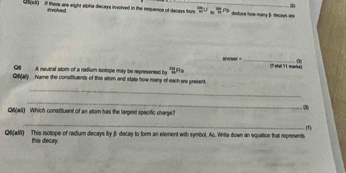 (2) 
Q5(cii) If there are eight alpha decays involved in the sequence of decays from _(42)^(234)U_(10)^(2n)Pb _ deduce how many β decays ara 
involved. 
answer =_ 
(3) 
Q6 A neutral atom of a radium isotope may be represented by _(64)^(228)Ra
(Total 11 marks) 
Q6(al) Name the constituents of this atom and state how many of each are present. 
_ 
_ 
(3) 
Q6(all) Which constituent of an atom has the largest specific charge? 
_ 
(1) 
Q6(alli) This isotope of radium decays by β decay to form an element with symbol, Ac. Write down an equation that represents 
this decay.