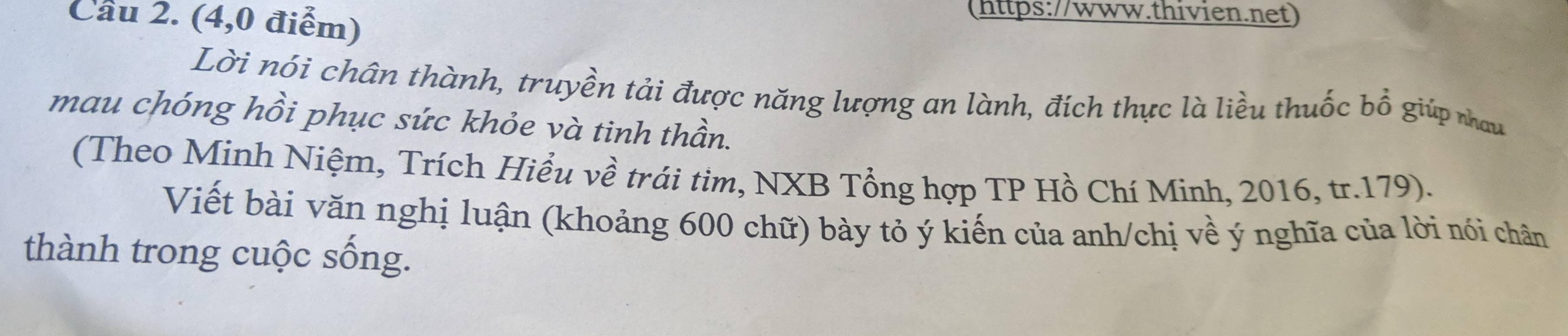 Cầu 2. (4,0 điểm) 
(https://www.thivien.net) 
Lời nói chân thành, truyền tải được năng lượng an lành, đích thực là liều thuốc bổ giúp nhau 
mau chóng hồi phục sức khỏe và tinh thần. 
(Theo Minh Niệm, Trích Hiểu về trái tim, NXB Tổng hợp TP Hồ Chí Minh, 2016, tr. 179). 
Viết bài văn nghị luận (khoảng 600 chữ) bày tỏ ý kiến của anh/chị về ý nghĩa của lời nói chân 
thành trong cuộc sống.