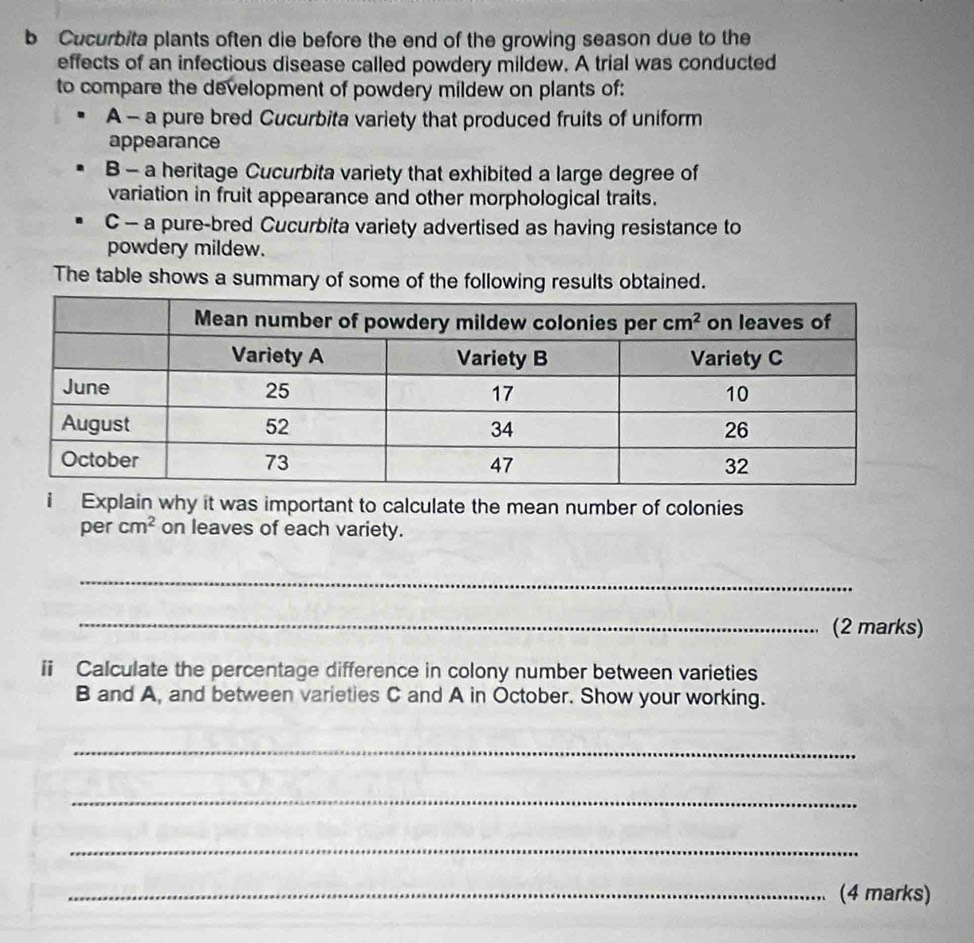 Cucurbita plants often die before the end of the growing season due to the
effects of an infectious disease called powdery mildew. A trial was conducted
to compare the development of powdery mildew on plants of:
A - a pure bred Cucurbita variety that produced fruits of uniform
appearance
B - a heritage Cucurbita variety that exhibited a large degree of
variation in fruit appearance and other morphological traits.
C - a pure-bred Cucurbita variety advertised as having resistance to
powdery mildew.
The table shows a summary of some of the following results obtained.
i Explain why it was important to calculate the mean number of colonies
per cm^2 on leaves of each variety.
_
_(2 marks)
ii Calculate the percentage difference in colony number between varieties
B and A, and between varieties C and A in October. Show your working.
_
_
_
_(4 marks)