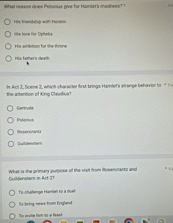 What reason does Polonius give for Hamlet's madness? * 8op
His friendship with Horatio
His love for Ophelia
His ambition for the throne
His father's death
In Act 2, Scene 2, which character first brings Hamlet's strange behavior to 5
the attention of King Claudius?
Gertrude
Polonius
Rosencrantz
Guildenstern
What is the primary purpose of the visit from Rosencrantz and
5
Guildenstern in Act 2?
To challenge Hamlet to a duel
To bring news from England
To invite him to a feast