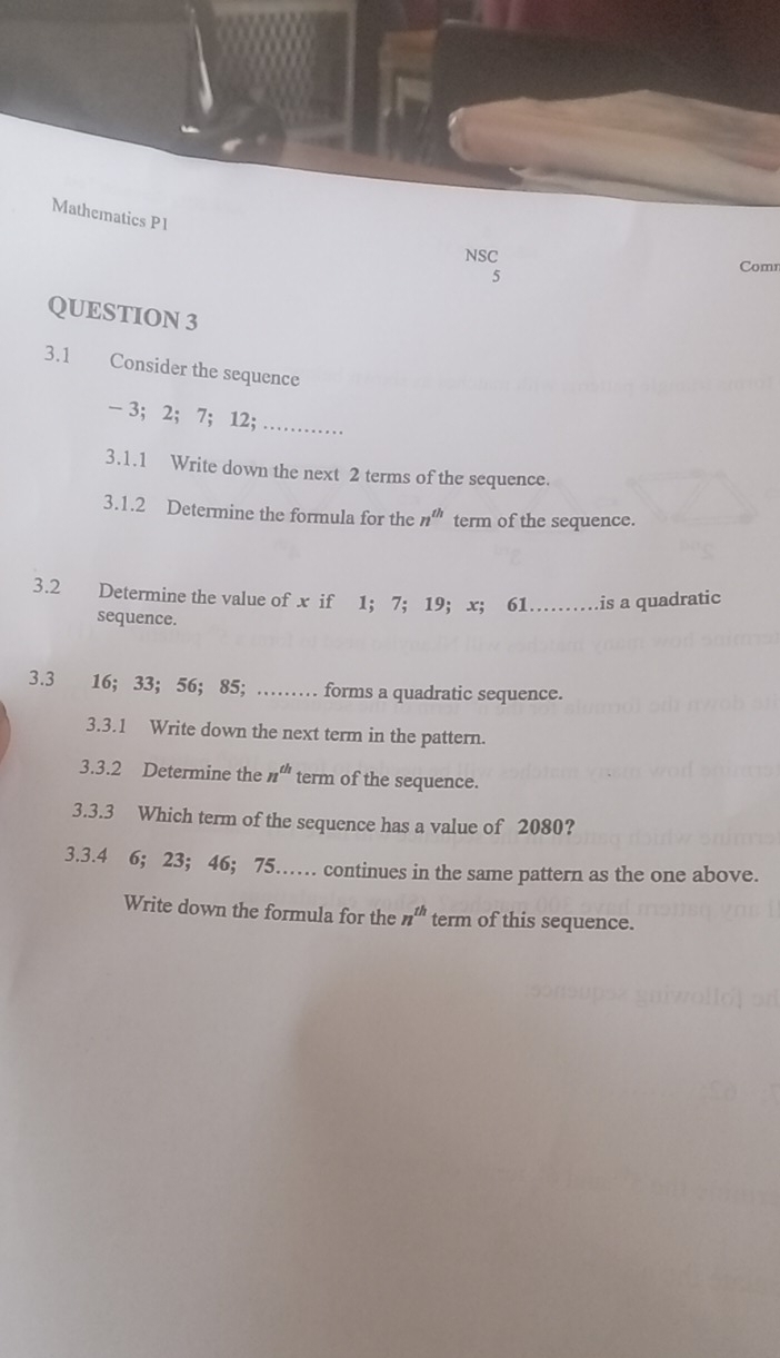 Mathematics P1 
NSC 
5 
Comn 
QUESTION 3 
3.1 Consider the sequence
- 3; 2; 7; 12; ........... 
3.1.1 Write down the next 2 terms of the sequence. 
3.1.2 Determine the formula for the n^(th) term of the sequence. 
3.2 Determine the value of x if 1 ； 7; 19 ； x ； 61……is a quadratic 
sequence. 
3.3 16; 33 ； 56; 85; ……_ forms a quadratic sequence. 
3.3.1 Write down the next term in the pattern. 
3.3.2 Determine the n^(th) term of the sequence. 
3.3.3 Which term of the sequence has a value of 2080? 
3.3. 4 6; 23; 46; 75…… continues in the same pattern as the one above. 
Write down the formula for the n^(th) term of this sequence.