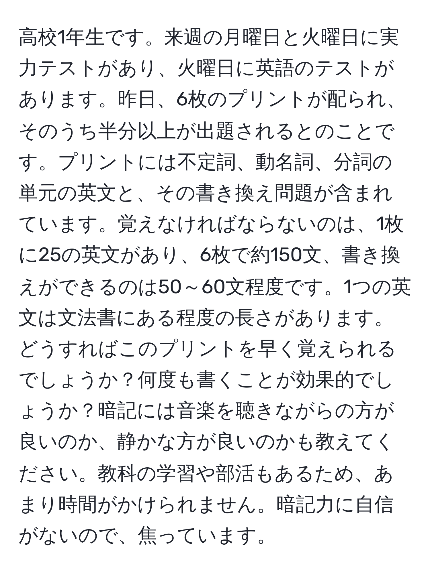 高校1年生です。来週の月曜日と火曜日に実力テストがあり、火曜日に英語のテストがあります。昨日、6枚のプリントが配られ、そのうち半分以上が出題されるとのことです。プリントには不定詞、動名詞、分詞の単元の英文と、その書き換え問題が含まれています。覚えなければならないのは、1枚に25の英文があり、6枚で約150文、書き換えができるのは50～60文程度です。1つの英文は文法書にある程度の長さがあります。どうすればこのプリントを早く覚えられるでしょうか？何度も書くことが効果的でしょうか？暗記には音楽を聴きながらの方が良いのか、静かな方が良いのかも教えてください。教科の学習や部活もあるため、あまり時間がかけられません。暗記力に自信がないので、焦っています。