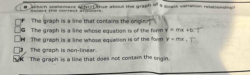 Which statement is NOT true about the graph of a direct variation relationship?
Select the correct answers.
F The graph is a line that contains the origin:
G The graph is a line whose equation is of the form y=mx+b
H The graph is a line whose equation is of the form y=mx.
The graph is non-linear.
The graph is a line that does not contain the origin.