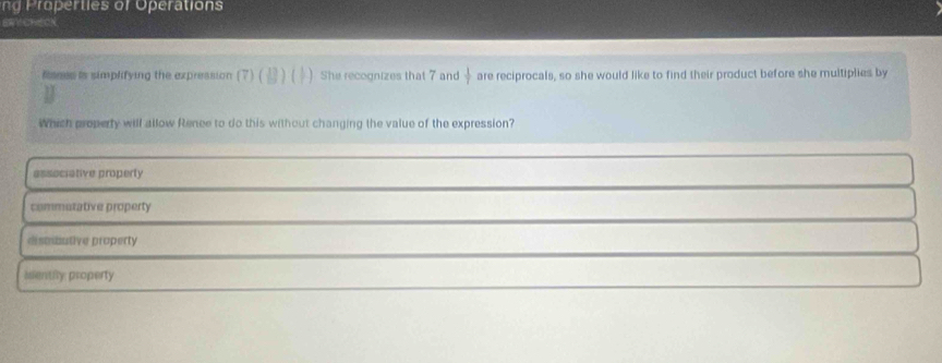 oer ties r O eration
ERVCREOK
Risnes is simplifying the expression (7) B)( 1. She recognizes that 7 and  1/7  are reciprocals, so she would like to find their product before she multiplies by
Which property will allow Rence to do this without changing the value of the expression?
associative property
commetative property
dismbutive property
ientily property