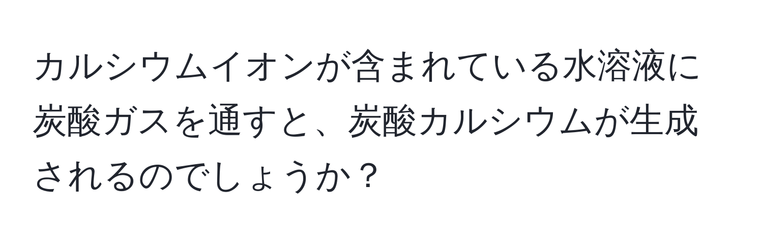 カルシウムイオンが含まれている水溶液に炭酸ガスを通すと、炭酸カルシウムが生成されるのでしょうか？