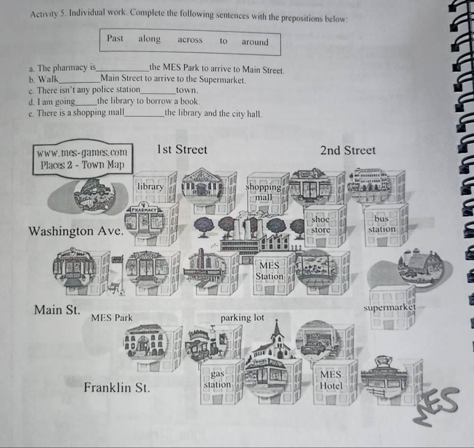 Activity 5. Individual work. Complete the following sentences with the prepositions below: 
Past along across to around 
a. The pharmacy is_ the MES Park to arrive to Main Street. 
b. Walk_ Main Street to arrive to the Supermarket. 
c. There isn’t any police station_ town. 
d. I am going_ the library to borrow a book. 
e. There is a shopping mall_ the library and the city hall.