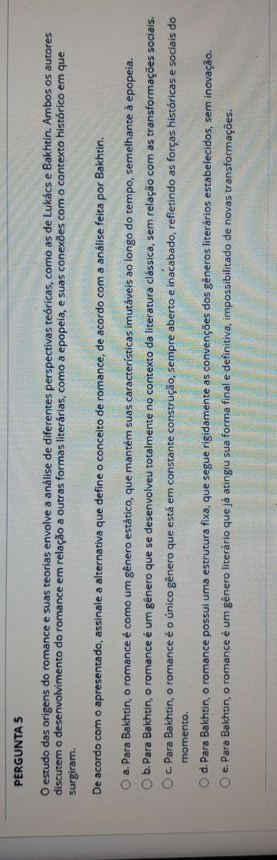 PERGUNTA 5
O estudo das origens do romance e suas teorias envolve a análise de diferentes perspectivas teóricas, como as de Lukács e Bakhtin. Ambos os autores
discutem o desenvolvimento do romance em relação a outras formas literárias, como a epopeia, e suas conexões com o contexto histórico em que
surgiram.
De acordo com o apresentado, assinale a alternativa que define o conceito de romance, de acordo com a análise feita por Bakhtin.
a. Para Bakhtin, o romance é como um gênero estático, que mantém suas características imutáveis ao longo do tempo, semelhante à epopeia.
b. Para Bakhtin, o romance é um gênero que se desenvolveu totalmente no contexto da literatura clássica, sem relação com as transformações sociais.
c. Para Bakhtin, o romance é o único gênero que está em constante construção, sempre aberto e inacabado, refletindo as forças históricas e sociais do
momento.
d. Para Bakhtin, o romance possui uma estrutura fixa, que segue rigidamente as convenções dos gêneros literários estabelecidos, sem inovação.
e. Para Bakhtin, o romance é um gênero literário que já atingiu sua forma final e definitiva, impossibilitado de novas transformações.