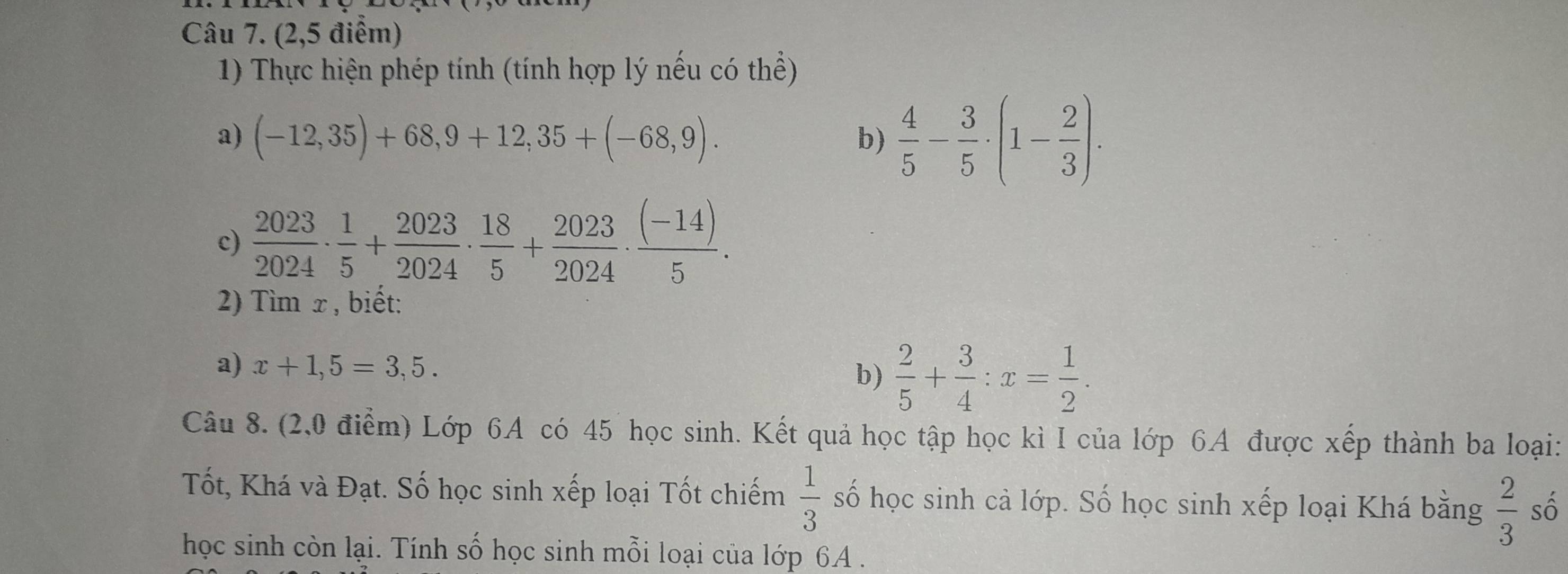 (2,5 điểm) 
1) Thực hiện phép tính (tính hợp lý nếu có thể) 
a) (-12,35)+68,9+12,35+(-68,9). b)  4/5 - 3/5 · (1- 2/3 ). 
c)  2023/2024 ·  1/5 + 2023/2024 ·  18/5 + 2023/2024 ·  ((-14))/5 . 
2) Tìm x, biết: 
a) x+1,5=3,5. 
b)  2/5 + 3/4 :x= 1/2 . 
Câu 8. (2,0 điểm) Lớp 6A có 45 học sinh. Kết quả học tập học kì I của lớp 6A được xếp thành ba loại: 
Tốt, Khá và Đạt. Số học sinh xếp loại Tốt chiếm  1/3  số học sinh cả lớp. Số học sinh xếp loại Khá bằng  2/3  số 
học sinh còn lại. Tính số học sinh mỗi loại của lớp 6A.