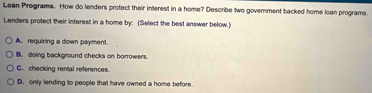 Loan Programs. How do lenders protect their interest in a home? Describe two government backed home loan programs.
Lenders protect their interest in a home by: (Select the best answer below.)
A. requiring a down payment.
B. doing background checks on borrowers.
C. checking rental references.
D. only lending to people that have owned a home before.