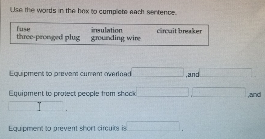 Use the words in the box to complete each sentence.
fuse insulation circuit breaker
three-pronged plug grounding wire
Equipment to prevent current overload □ ,and □. 
Equipment to protect people from shock □ , □ ,and
□. 
Equipment to prevent short circuits is □.