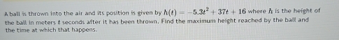 A ball is thrown into the air and its position is given by h(t)=-5.3t^2+37t+16 where h is the height of 
the ball in meters f seconds after it has been thrown. Find the maximum height reached by the ball and 
the time at which that happens.