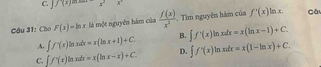 f'(x)=x^2x^2
Câu 31: Cho F(x)=ln x là một nguyên hàm của  f(x)/x^2 . Tìm nguyên hàm của f'(x)ln x. Câu
A. ∈t f'(x)ln xdx=x(ln x+1)+C. B. ∈t f'(x)ln xdx=x(ln x-1)+C.
C. ∈t f'(x)ln xdx=x(ln x-x)+C. D. ∈t f'(x)ln xdx=x(1-ln x)+C.