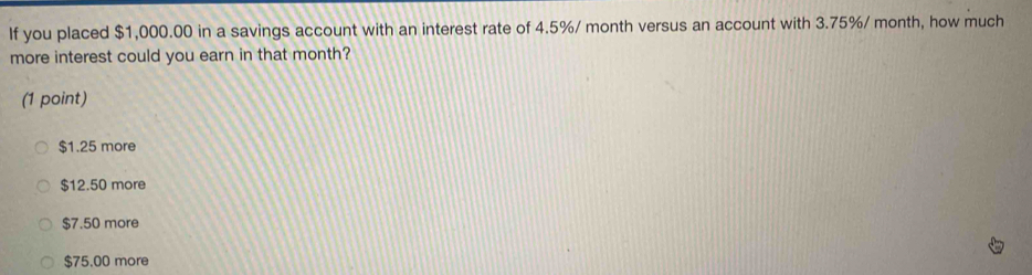 If you placed $1,000.00 in a savings account with an interest rate of 4.5%/ month versus an account with 3.75%/ month, how much
more interest could you earn in that month?
(1 point)
$1.25 more
$12.50 more
$7.50 more
$75.00 more