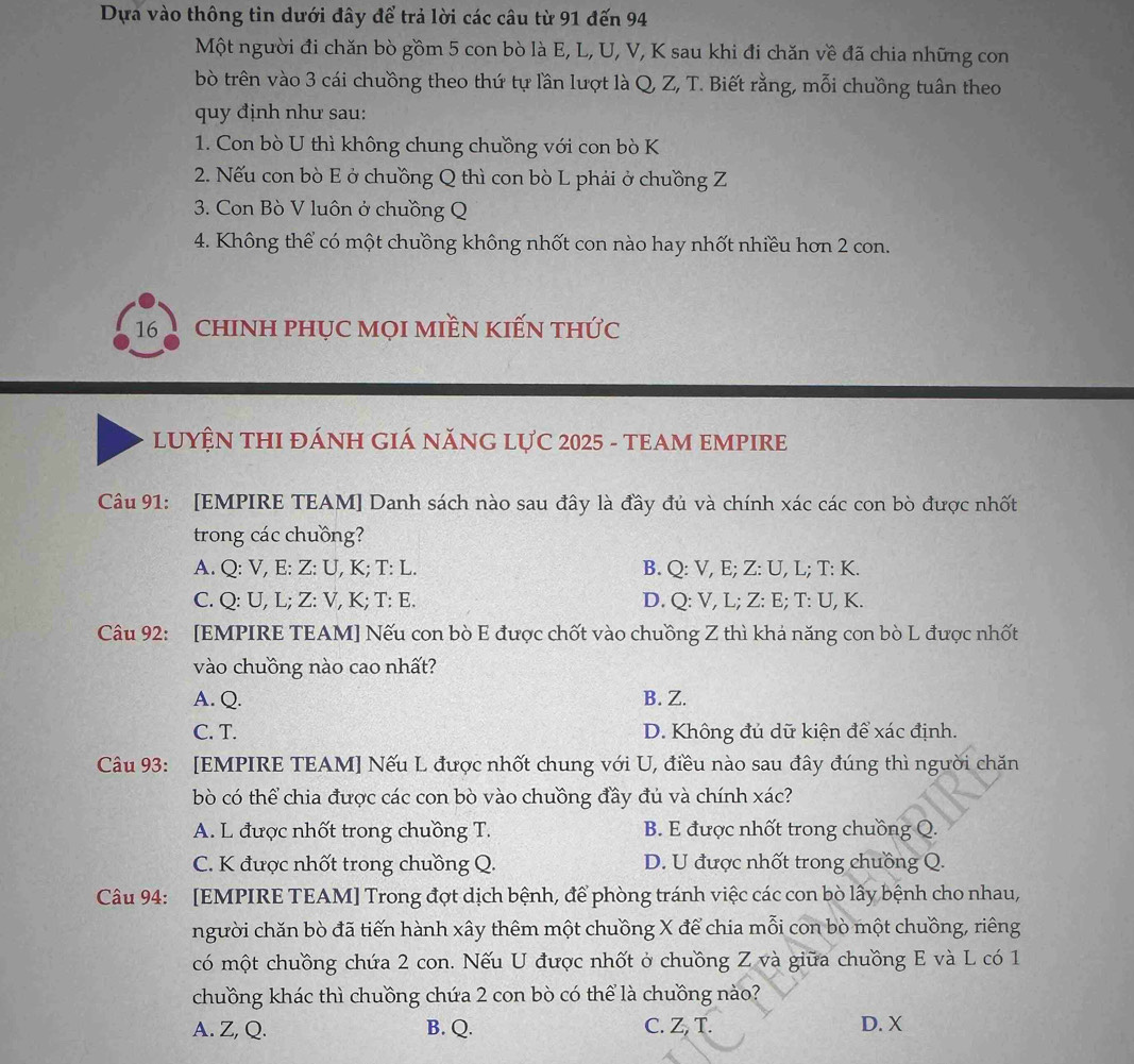 Dựa vào thông tin dưới đây để trả lời các câu từ 91 đến 94
Một người đi chăn bò gồm 5 con bò là E, L, U, V, K sau khi đi chăn về đã chia những con
bò trên vào 3 cái chuồng theo thứ tự lần lượt là Q, Z, T. Biết rằng, mỗi chuồng tuân theo
quy định như sau:
1. Con bò U thì không chung chuồng với con bò K
2. Nếu con bò E ở chuồng Q thì con bò L phải ở chuồng Z
3. Con Bò V luôn ở chuồng Q
4. Không thể có một chuồng không nhốt con nào hay nhốt nhiều hơn 2 con.
16 chINH PHỤC MọI MIềN KIếN tHức
LUYỆN THI ĐÁNH GIÁ NĂNG LựC 2025 - TEAM EMPIRE
Câu 91: [EMPIRE TEAM] Danh sách nào sau đây là đầy đủ và chính xác các con bò được nhốt
trong các chuồng?
A. Q: V, E: Z: U, K; T: L. B. Q: V, E; Z: U, L; T: K.
C. Q: U, L; Z: V, K; T: E. D. Q: V, L; Z: E; T: U, K.
Câu 92: [EMPIRE TEAM] Nếu con bò E được chốt vào chuồng Z thì khả năng con bò L được nhốt
vào chuồng nào cao nhất?
A. Q. B. Z.
C. T. D. Không đủ dữ kiện để xác định.
Câu 93: [EMPIRE TEAM] Nếu L được nhốt chung với U, điều nào sau đây đúng thì người chăn
bò có thể chia được các con bò vào chuồng đầy đủ và chính xác?
A. L được nhốt trong chuồng T. B. E được nhốt trong chuồng Q.
C. K được nhốt trong chuồng Q. D. U được nhốt trong chuồng Q.
Câu 94: [EMPIRE TEAM] Trong đợt dịch bệnh, để phòng tránh việc các con bò lấy bệnh cho nhau,
người chăn bò đã tiến hành xây thêm một chuồng X để chia mỗi con bò một chuồng, riêng
có một chuồng chứa 2 con. Nếu U được nhốt ở chuồng Z và giữa chuồng E và L có 1
chuồng khác thì chuồng chứa 2 con bò có thể là chuồng nào?
A. Z, Q. B. Q. C. Z, T. D. X