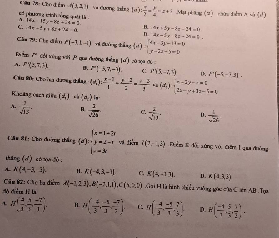 Cho điểm A(3,2,1) và đương thắng (d): : x/2 = y/4 =z+3.Mặt phẳng (α) chứa điểm A và (d)
có phương trình tồng quát là :
A. 14x-15y-8z+24=0.
B.
C. 14x-5y+8z+24=0. 14x+5y-8z-24=0.
D. 14x-5y-8z-24=0.
Câu 79: Cho điểm P(-3,1,-1) và đường thắng ( d):beginarrayl 4x-3y-13=0 y-2z+5=0endarray.
Điểm P đối xứng với P qua đường thẳng (d) có tọa độ :
B.
A. P'(5,7,3). P'(-5,7,-3). C. P'(5,-7,3). D. P'(-5,-7,3).
Câu 80: Cho hai đương thẳng : (d_1): (x-1)/1 = (y-2)/2 = (z-3)/3  và (d_2):beginarrayl x+2y-z=0 2x-y+3z-5=0endarray.
Khoảng cách giữa (d_1) và (d_2) là:
A.  1/sqrt(13) .
B.  2/sqrt(26) .
C.  2/sqrt(13) .
D.  1/sqrt(26) .
Câu 81: Cho đường thẳng (d):beginarrayl x=1+2t y=2-t z=3tendarray. và điểm I(2,-1,3).Điểm K đối xứng với điểm I qua đường
thẳng (d) có tọa độ :
A. K(4,-3,-3). B. K(-4,3,-3). C. K(4,-3,3). D. K(4,3,3).
Câu 82: Cho ba điểm A(-1,2,3),B(-2,1,1),C(5,0,0).Gọi H là hình chiếu vuông góc của C lên AB .Tọa
độ điểm H là:
A. H( 4/3 , 5/3 , (-7)/3 ). B. H( (-4)/3 , (-5)/3 , (-7)/2 ). C. H( (-4)/3 , (-5)/3 , 7/3 ). D. H( (-4)/3 , 5/3 , 7/3 ).