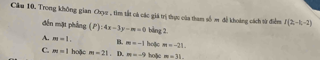 Trong không gian Oxyz , tìm tất cả các giá trị thực của tham số m để khoảng cách từ điểm I(2;-1;-2)
đến mặt phẳng (P): 4x-3y-m=0 bằng 2.
A. m=1.
B. m=-1 hoặc m=-21.
C. m=1 hoặc m=21 D. m=-9 hoặc m=31.