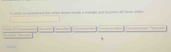 A circle is considered this when drawn inside a triangle and touches all three sides.
Point of Concurrency Incenter Inscribed Circumcenter Circumscribes Circumcenter Theorem
Incenter Theorem
Check