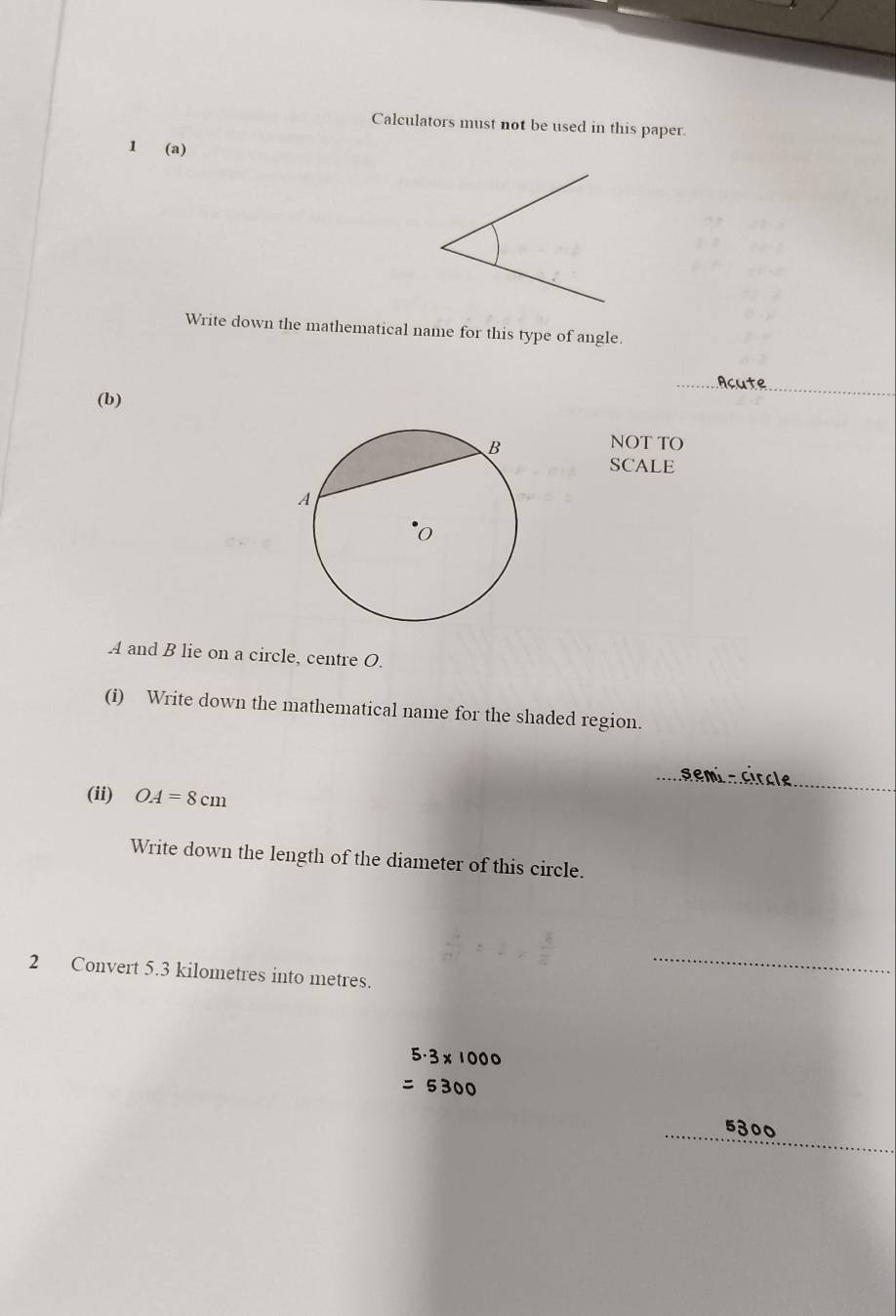 Calculators must not be used in this paper. 
1 (a) 
Write down the mathematical name for this type of angle. 
_Acute_ 
(b) 
NOT TO 
SCALE
A and B lie on a circle, centre O. 
(i) Write down the mathematical name for the shaded region. 
_ 
(ii) OA=8cm
_ 
Write down the length of the diameter of this circle. 
2 Convert 5.3 kilometres into metres. 
_ 
_ 

_