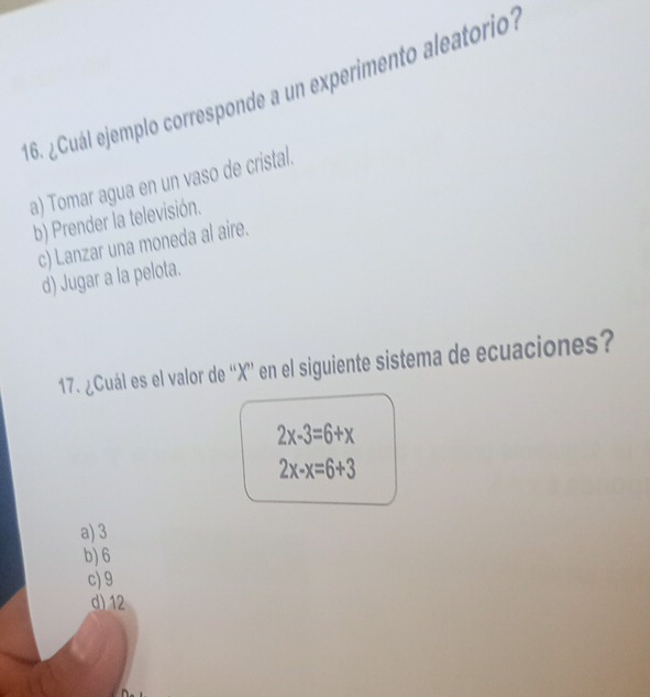 ¿uál ejemplo corresponde a un experimento aleatorio?
a) Tomar agua en un vaso de cristal.
b) Prender la televisión.
c) Lanzar una moneda al aire.
d) Jugar a la pelota.
17. ¿Cuál es el valor de “ X ” en el siguiente sistema de ecuaciones?
2x-3=6+x
2x-x=6+3
a) 3
b) 6
c) 9
d) 12