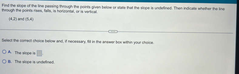 Find the slope of the line passing through the points given below or state that the slope is undefined. Then indicate whether the line
through the points rises, falls, is horizontal, or is vertical.
(4,2) and (5,4)
Select the correct choice below and, if necessary, fill in the answer box within your choice.
A. The slope is □.
B. The slope is undefined.