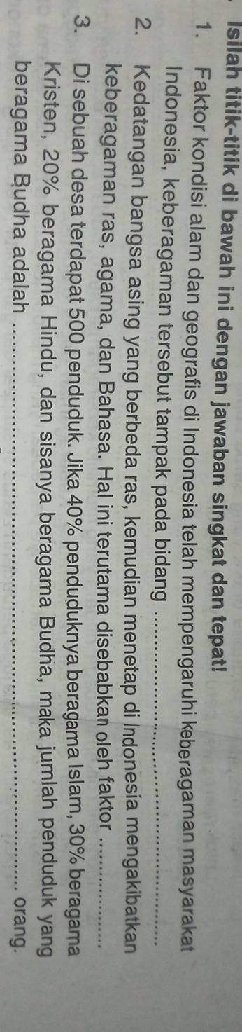 Isilah titik-titik di bawah ini dengan jawaban singkat dan tepat! 
1. Faktor kondisi alam dan geografis di Indonesia telah mempengaruhi keberagaman masyarakat 
Indonesia, keberagaman tersebut tampak pada bidang_ 
2. Kedatangan bangsa asing yang berbeda ras, kemudian menetap di Indonesia mengakibatkan 
keberagaman ras, agama, dan Bahasa. Hal ini terutama disebabkan oleh faktor_ 
3. Di sebuah desa terdapat 500 penduduk. Jika 40% penduduknya beragama Islam, 30% beragama 
Kristen, 20% beragama Hindu, dan sisanya beragama Budha, maka jumlah penduduk yang 
beragama Budha adalah _orang.