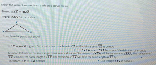 Select the correct answer from each drop-down menu 
Given: m∠ Y=m∠ Z
Prove: △ XYZ is isosceles. 
Complete the paragraph proof
m∠ Y=m∠ Z is given. Construct a line I that bisects ∠ X so that it intersects overline YZ at point A
m∠ YXA=m∠ ZX. A because of the definition of an angle 
bisector. Reflections preserve angle measure and distance. The image of ∠ YXA will be the same as ∠ ZXA The reflection of
overline XY will have the same length as overline XY The reflection of overline XY will have the same length as overline XZ by 
Therefore, XY=XZ because , so triangle X YZ is isosceles.