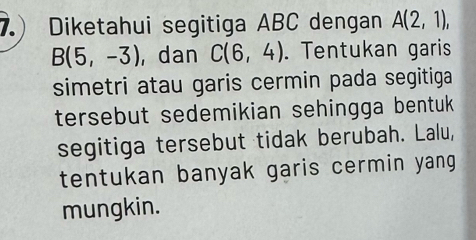 Diketahui segitiga ABC dengan A(2,1),
B(5,-3) ,dan C(6,4). Tentukan garis 
simetri atau garis cermin pada segitiga 
tersebut sedemikian sehingga bentuk 
segitiga tersebut tidak berubah. Lalu, 
tentukan banyak garis cermin yang 
mungkin.