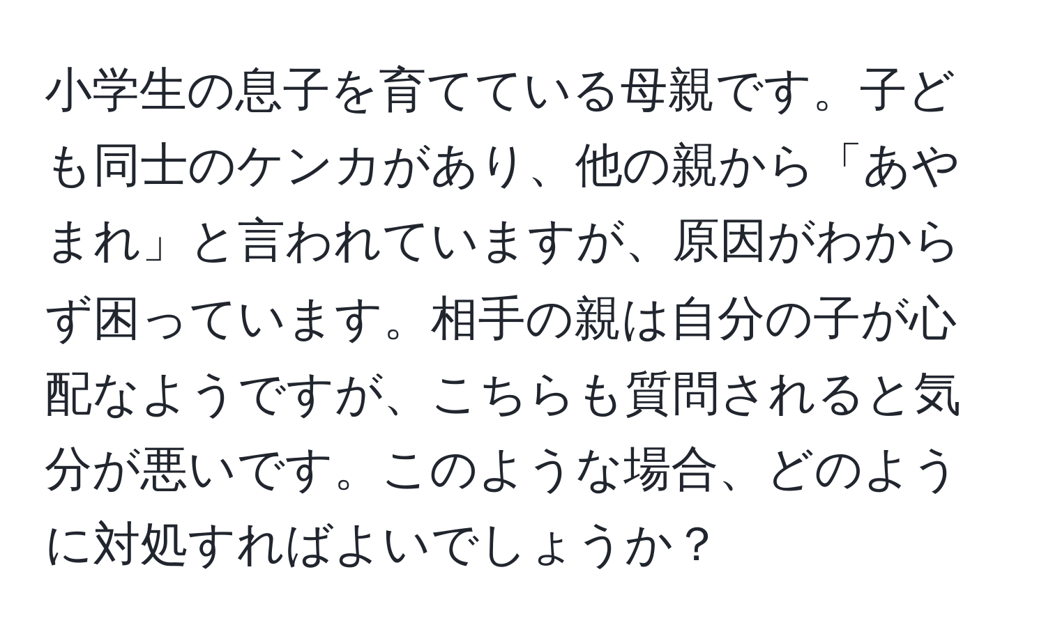 小学生の息子を育てている母親です。子ども同士のケンカがあり、他の親から「あやまれ」と言われていますが、原因がわからず困っています。相手の親は自分の子が心配なようですが、こちらも質問されると気分が悪いです。このような場合、どのように対処すればよいでしょうか？