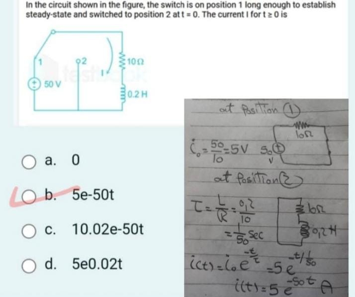 In the circuit shown in the figure, the switch is on position 1 long enough to establish
steady-state and switched to position 2 at t=0. The current I for t≥ 0 is
a. 0
b. 5e-50t
c. 10.02e-50t
d. 5e0.02t