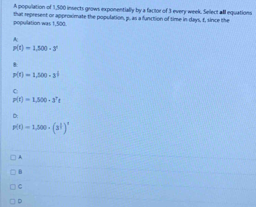 A population of 1,500 insects grows exponentially by a factor of 3 every week. Select all equations
that represent or approximate the population, p, as a function of time in days, t, since the
population was 1,500.
A:
p(t)=1,500· 3^t
B:
p(t)=1,500· 3^(frac t)7
C:
p(t)=1,500· 3^7t
D:
p(t)=1,500· (3^(frac 1)3)^t
A
B
C
D