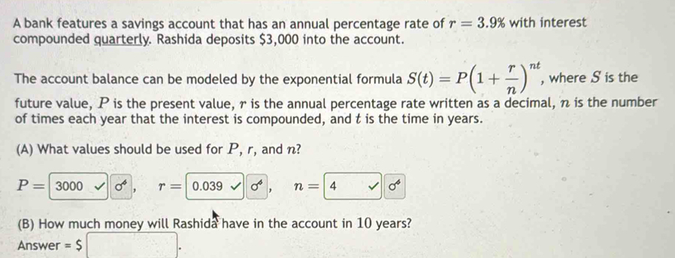 A bank features a savings account that has an annual percentage rate of r=3.9% with interest 
compounded quarterly. Rashida deposits $3,000 into the account. 
The account balance can be modeled by the exponential formula S(t)=P(1+ r/n )^nt , where S is the 
future value, P is the present value, r is the annual percentage rate written as a decimal, n is the number 
of times each year that the interest is compounded, and t is the time in years. 
(A) What values should be used for P, r, and n?
P=3000 sigma^6 , r= 0.039 sigma^4 , n= 4 x
(B) How much money will Rashida have in the account in 10 years? 
Answer =