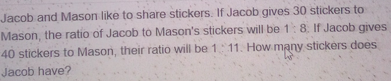 Jacob and Mason like to share stickers. If Jacob gives 30 stickers to 
Mason, the ratio of Jacob to Mason's stickers will be 1:8. If Jacob gives
40 stickers to Mason, their ratio will be 1 11. How many stickers does 
Jacob have?