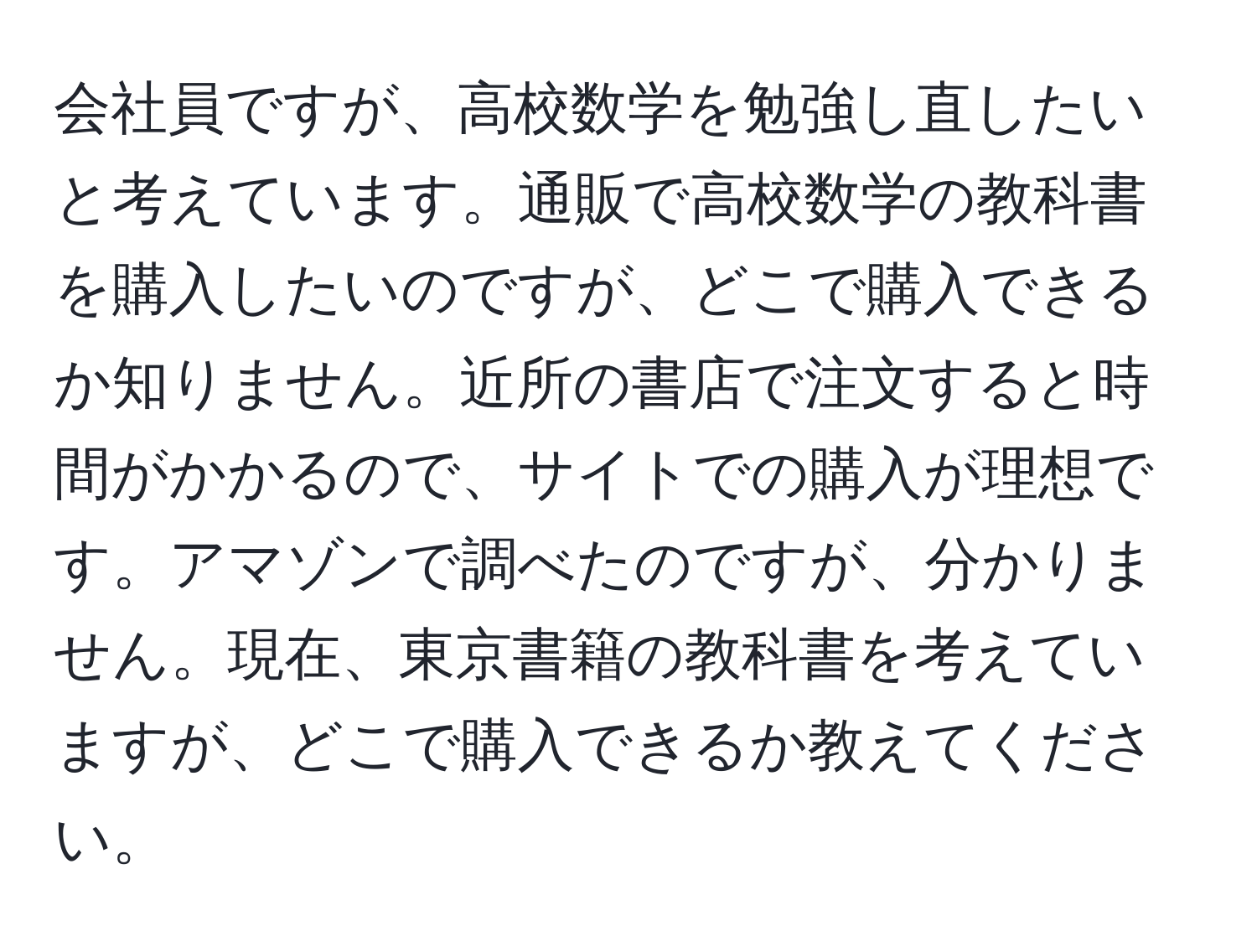 会社員ですが、高校数学を勉強し直したいと考えています。通販で高校数学の教科書を購入したいのですが、どこで購入できるか知りません。近所の書店で注文すると時間がかかるので、サイトでの購入が理想です。アマゾンで調べたのですが、分かりません。現在、東京書籍の教科書を考えていますが、どこで購入できるか教えてください。