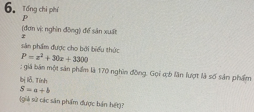 Tổng chi phí
P
(đơn vị: nghìn đồng) để sản xuất
x
sản phẩm được cho bởi biểu thức
P=x^2+30x+3300; giá bán một sản phẩm là 170 nghìn đồng. Gọi a;b lần lượt là số sản phẩm 
bị lỗ. Tính
S=a+b
(giả sử các sản phẩm được bán hết)?