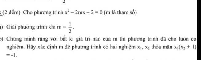 2 
: (2 đểm). Cho phương trình x^2-2mx-2=0 (m là tham số) 
) Giải phương trình khi m= 1/2 . 
o) Chứng minh rằng với bất kì giá trị nào của m thì phương trình đã cho luôn có 
nghiệm. Hãy xác định m đề phương trình có hai nghiệm x_1, x_2 thỏa mãn x_1(x_2+1)
=-1.