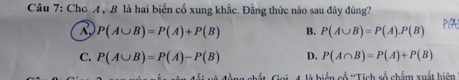 Cho A , B là hai biến cố xung khắc. Đằng thức nào sau đây đúng?
A P(A∪ B)=P(A)+P(B)
B. P(A∪ B)=P(A).P(B)
C. P(A∪ B)=P(A)-P(B) D. P(A∩ B)=P(A)+P(B)
chất Goi, 4 là biến cố “Tích số chẩm xuất hiện