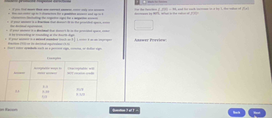 Mark For Fnevi=== 
+ If you find more than one correct answer, enter only one anower For the fanction f, f(0)=M
* 1m can enter up tn 3 charecters for a positive answer and up to 8 decreases by 80%. What is the value of , and for each increase in z by 1, the value of f(n)
f(2)? 
characters (including the negative sign) for a megative answer 
the decimal equivalent. if your anower is a fraction that doesn't fit in the provided space, enter 
_ _  
a If your snower is a decimal that doesn't fr in the provided space, enter 
it by truncating or rounding at the fourth digit. 
* If your anmmer is a milxed mumber (such as 3 - ), enter it as an imprope Answer Preview: 
fraction (7/2) or its decimal equivalent (3,7)
* Doe't enter symbols such as a percent sign, coroma, or dollar sign. 
on Racom Question 7 of 7 へ