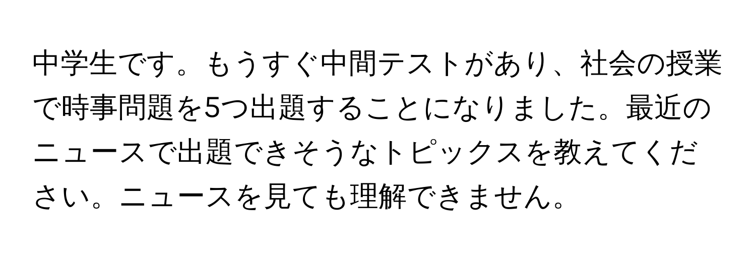 中学生です。もうすぐ中間テストがあり、社会の授業で時事問題を5つ出題することになりました。最近のニュースで出題できそうなトピックスを教えてください。ニュースを見ても理解できません。