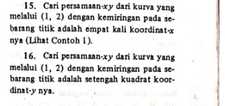 Cari persamaan-xy dari kurva yang 
melalui (1,2) dengan kemiringan pada se- 
barang titik adalah empat kali koordinat- x
nya (Lihat Contoh 1 ). 
16. Cari persamaan-xy dari kurva yang 
melalui (1,2) dengan kemiringan pada se- 
barang titik adalah setengah kuadrat koor- 
dinat- y nya.