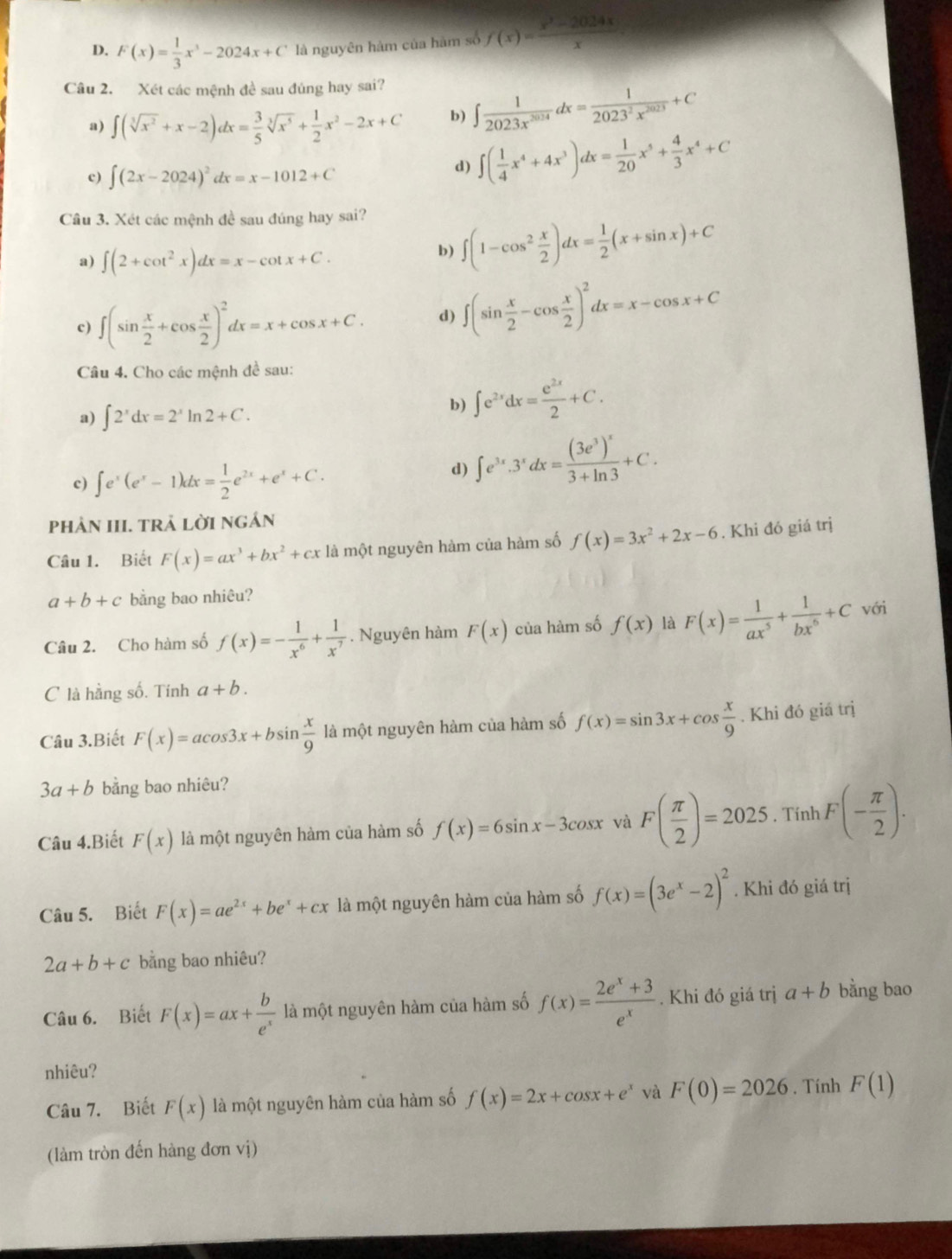 D. F(x)= 1/3 x^3-2024x+C là nguyên hàm của hàm số f(x)= (x^2-2024x)/x 
Câu 2. Xét các mệnh đề sau đúng hay sai?
a) ∈t (sqrt[3](x^2)+x-2)dx= 3/5 sqrt[3](x^5)+ 1/2 x^2-2x+C b) ∈t  1/2023x^(2024) dx= 1/2023^2x^(2023) +C
。 ∈t (2x-2024)^2dx=x-1012+C
d) ∈t ( 1/4 x^4+4x^3)dx= 1/20 x^5+ 4/3 x^4+C
Câu 3. Xét các mệnh đề sau đúng hay sai?
a) ∈t (2+cot^2x)dx=x-cot x+C.
b) ∈t (1-cos^2 x/2 )dx= 1/2 (x+sin x)+C
c) ∈t (sin  x/2 +cos  x/2 )^2dx=x+cos x+C. d) ∈t (sin  x/2 -cos  x/2 )^2dx=x-cos x+C
Câu 4. Cho các mệnh đề sau:
a) ∈t 2^xdx=2^xln 2+C.
b) ∈t e^(2x)dx= e^(2x)/2 +C.
c) ∈t e^x(e^x-1)dx= 1/2 e^(2x)+e^x+C.
d) ∈t e^(3x).3^xdx=frac (3e^3)^x3+ln 3+C.
phẢN III. TRẢ LờI NGẢn
Câu 1. Biết F(x)=ax^3+bx^2+cx là một nguyên hàm của hàm số f(x)=3x^2+2x-6. Khi đó giá trị
a+b+c bằng bao nhiêu?
Câu 2. Cho hàm số f(x)=- 1/x^6 + 1/x^7 . Nguyên hàm F(x) của hàm số f(x) là F(x)= 1/ax^5 + 1/bx^6 +C với
C là hằng số. Tính a+b.
Câu 3.Biết F(x)=acos 3x+bsin  x/9  là một nguyên hàm của hàm số f(x)=sin 3x+cos  x/9 . Khi đó giá trị
3a+b bằng bao nhiêu?
Câu 4.Biết F(x) là một nguyên hàm của hàm số f(x)=6sin x-3cos x và F( π /2 )=2025 , Tính F(- π /2 ).
Câu 5. Biết F(x)=ae^(2x)+be^x+cx là một nguyên hàm của hàm số f(x)=(3e^x-2)^2. Khi đó giá trị
2a+b+c bằng bao nhiêu?
Câu 6. Biết F(x)=ax+ b/e^x  là một nguyên hàm của hàm số f(x)= (2e^x+3)/e^x . Khi đó giá trị a+b bằng bao
nhiêu?
Câu 7. Biết F(x) là một nguyên hàm của hàm số f(x)=2x+cos x+e^x và F(0)=2026. Tính F(1)
(làm tròn đến hàng đơn vị)