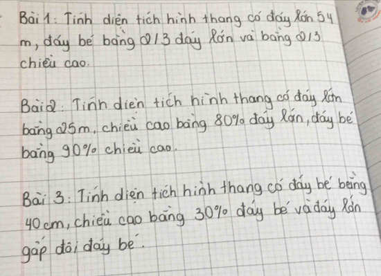 Bail: Tinh dien fich hinh thang có day Ron 5y 
m, day be bāng Q/3 day Rón và bāng (13
chiéù dao. 
BaiQ. Tinn dien tich hinh thang ¢ó day Rán 
bang QSm, chièi cao bāng 80% day Rán, day bè 
bang g0% chièù cao. 
Bai 3: Tinh dien fich hinh thang có day be being
40cm, chieù cao bāng 30% day be viday Ràn 
gàp doi day be