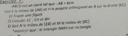 Exercice .
ABCD est un carré tel que : AB=6cm
Soit E le milieu de [ AB ] et H le projeté orthogonal de B sur la droite (EC) 
1) Tracer une figure 
2) Calculer EC; EH et BH
3) Soit N le milieu de [ EB ] et M le milieu de [ BC ] 
*montrer que : le triangle NMH est rectangle