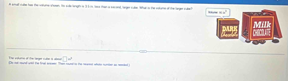 A small cube has the volume shown. Its side length is 3.5 in. less than a second, larger cube. What is the volume of the larger cube?
The volume of the larger cube is about □ in^3
(Do not round until the final answer. Then round to the nearest whole number as needed.)