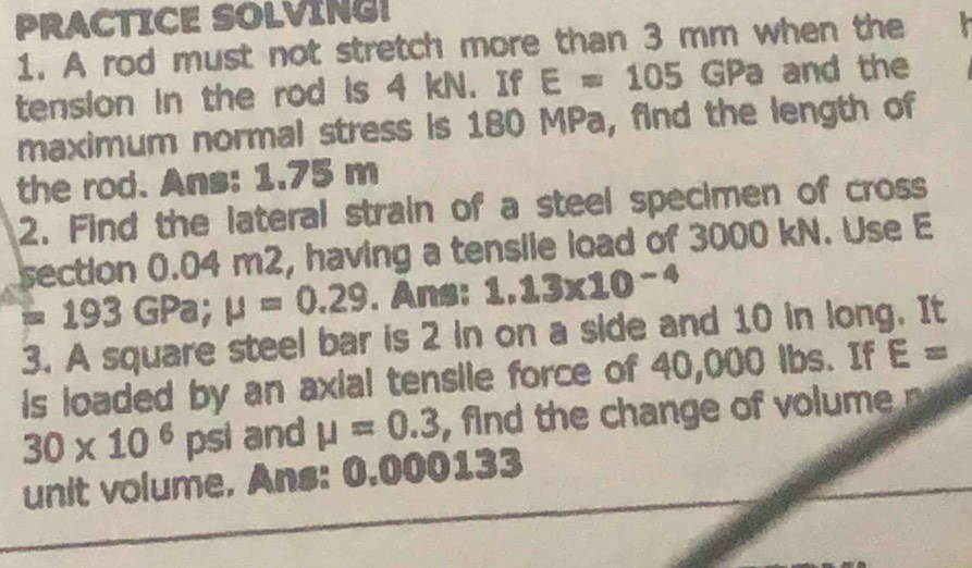 PRACTICE SOLVING! 
1. A rod must not stretch more than 3 mm when the 
tension in the rod is 4 kN. If E=105 GPa and the 
maximum normal stress is 180 MPa, find the length of 
the rod. Ans: 1.75 m
2. Find the lateral strain of a steel specimen of cross 
section 0.04 m2, having a tensile load of 3000 kN. Use E
193 GPa; mu =0.29. Ans: 1.13* 10^(-4)
3. A square steel bar is 2 in on a side and 10 in long. It 
is loaded by an axial tensile force of 40,000 ibs. If E=
30* 10^6 psi and mu =0.3 , find the change of volume 
unit volume. Ans: 0.000133