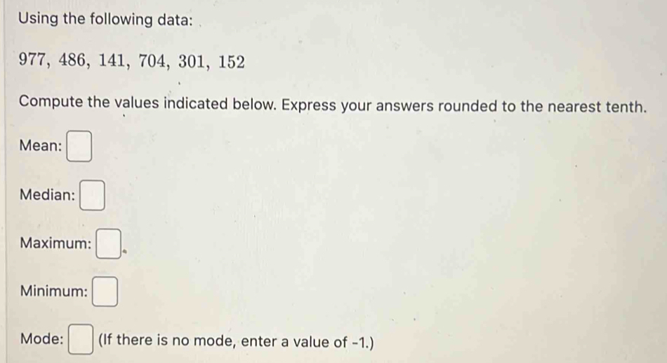 Using the following data:
977, 486, 141, 704, 301, 152
Compute the values indicated below. Express your answers rounded to the nearest tenth. 
Mean: □ 
Median: □ 
Maximum: □. 
Minimum: □ 
Mode: □ (If there is no mode, enter a value of -1.)