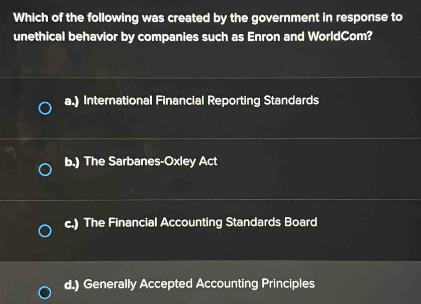 Which of the following was created by the government in response to
unethical behavior by companies such as Enron and WorldCom?
a.) International Financial Reporting Standards
b.) The Sarbanes-Oxley Act
c.) The Financial Accounting Standards Board
d.) Generally Accepted Accounting Principles