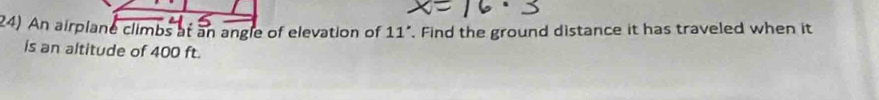 An airplane climbs at an angle of elevation of 11. Find the ground distance it has traveled when it 
is an altitude of 400 ft.