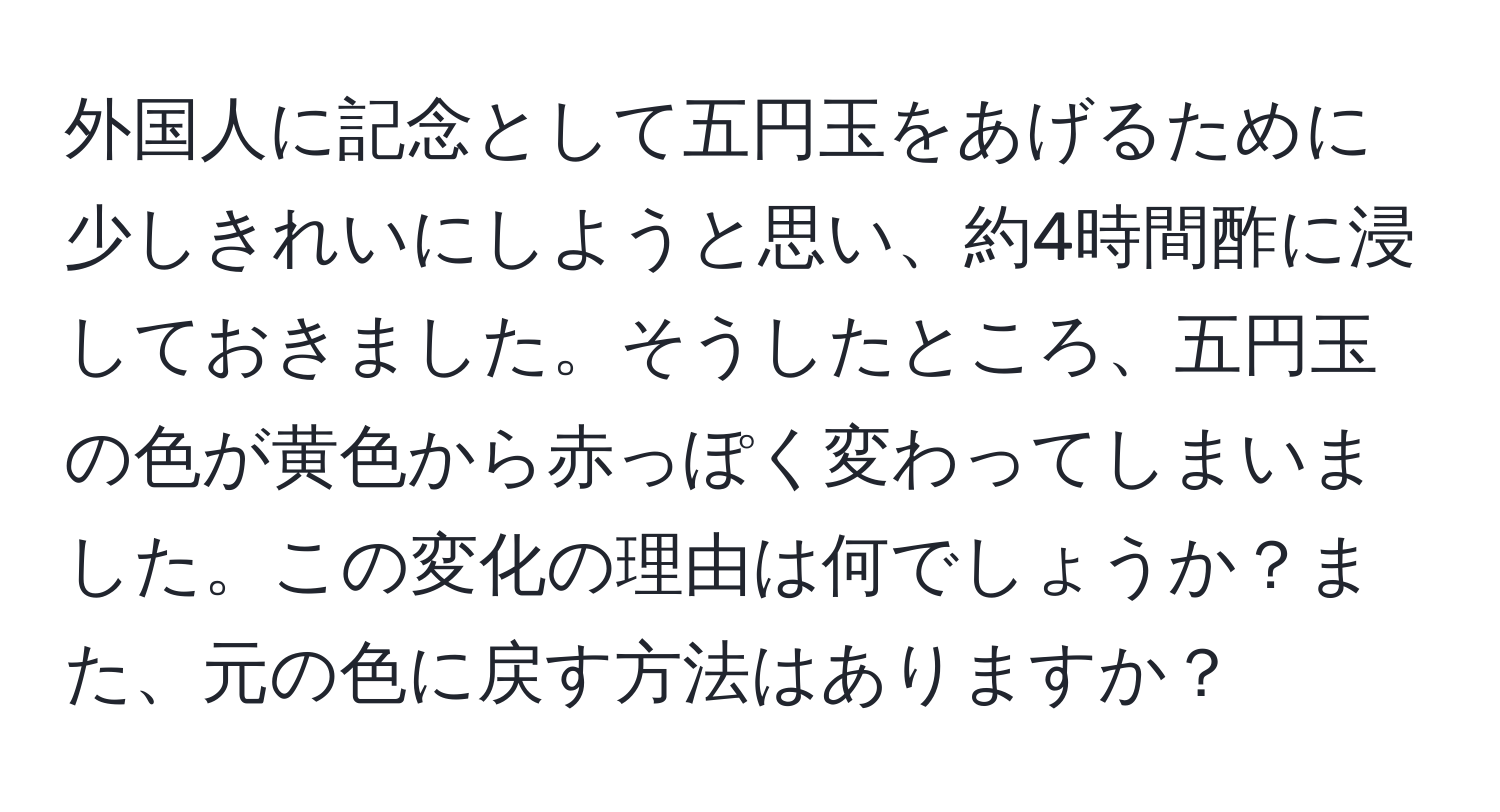 外国人に記念として五円玉をあげるために少しきれいにしようと思い、約4時間酢に浸しておきました。そうしたところ、五円玉の色が黄色から赤っぽく変わってしまいました。この変化の理由は何でしょうか？また、元の色に戻す方法はありますか？