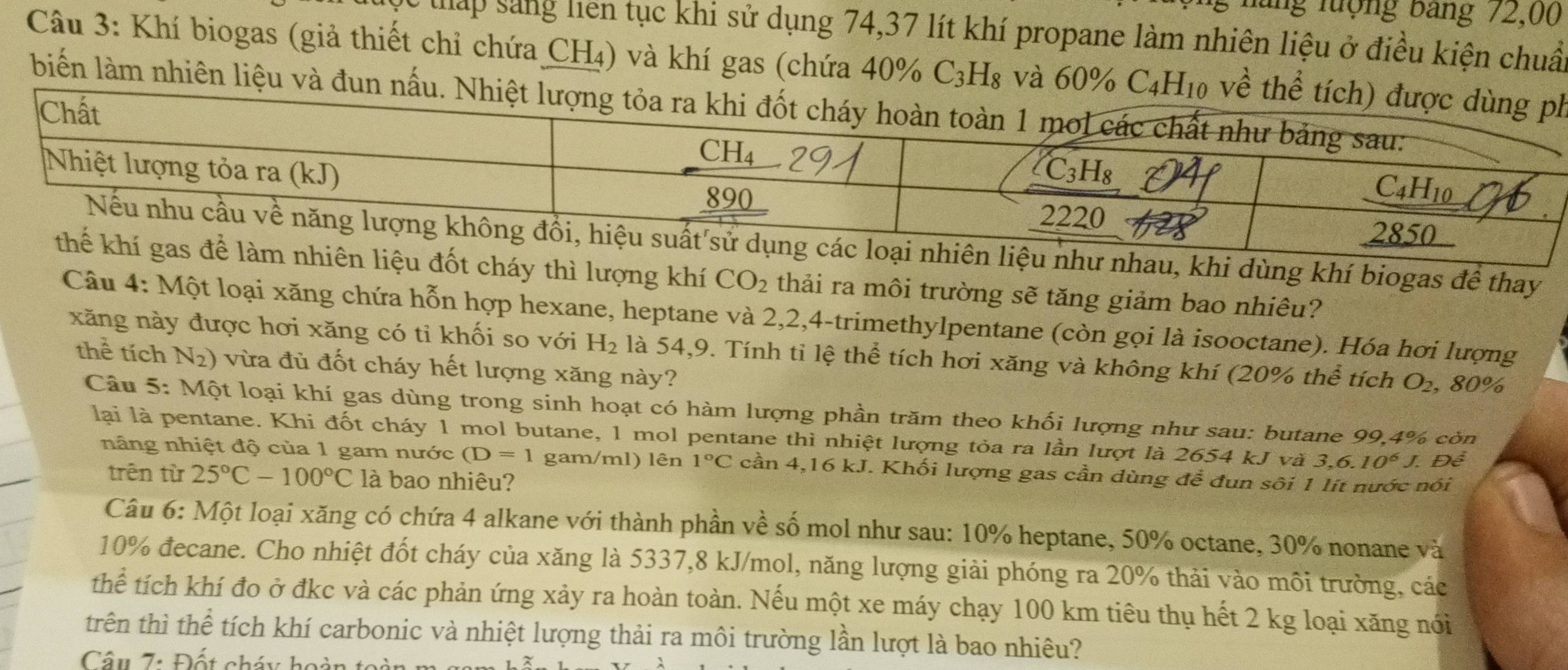 ng lượng bang 72,00
lấp sáng liên tục khi sử dụng 74,37 lít khí propane làm nhiên liệu ở điều kiện chuẩu
Câu 3: Khí biogas (giả thiết chỉ chứa CH₄) và khí gas (chứa 40% ở C_3H_9 3 và 60% h
biển làm nhiên liệu và đun
hau, khi dùng khí biogas để thay
t cháy thì lượng khí CO_2 thải ra môi trường sẽ tăng giảm bao nhiêu?
Câu 4: Một loại xăng chứa hỗn hợp hexane, heptane và 2,2,4-trimethylpentane (còn gọi là isooctane). Hóa hơi lượng
xăng này được hơi xăng có tỉ khối so với H_2 là 54,9. Tính tỉ lệ thể tích hơi xăng và không khí (20% thể tích O_2 , 80%
thể tích N_2) vừa đủ đốt cháy hết lượng xăng này?
Câu 5: Một loại khí gas dùng trong sinh hoạt có hàm lượng phần trăm theo khối lượng như sau: butane 99,4% còn
lại là pentane. Khi đốt cháy 1 mol butane, 1 mol pentane thì nhiệt lượng tỏa ra lần lượt là 2654 kJ và 3,6.10^6J Để
nâng nhiệt độ của 1 gam nước (D=1 gam/ml) lên 1°C cần 4,16 kJ. Khối lượng gas cần dùng để đun sôi 1 lít nước nói
trên từ 25°C-100°C là bao nhiêu?
Câu 6: Một loại xăng có chứa 4 alkane với thành phần về số mol như sau: 10% heptane, 50% octane, 30% nonane và
10% đecane. Cho nhiệt đốt cháy của xăng là 5337,8 kJ/mol, năng lượng giải phóng ra 20% thải vào môi trường, các
thể tích khí đo ở đkc và các phản ứng xảy ra hoàn toàn. Nếu một xe máy chạy 100 km tiêu thụ hết 2 kg loại xăng nói
trên thì thể tích khí carbonic và nhiệt lượng thải ra môi trường lần lượt là bao nhiêu?
Câu 7: Đốt cháy hoàn to